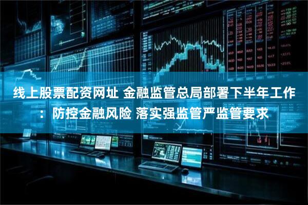 线上股票配资网址 金融监管总局部署下半年工作：防控金融风险 落实强监管严监管要求