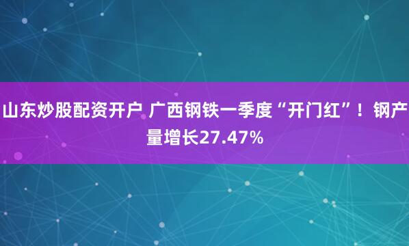 山东炒股配资开户 广西钢铁一季度“开门红”！钢产量增长27.47%