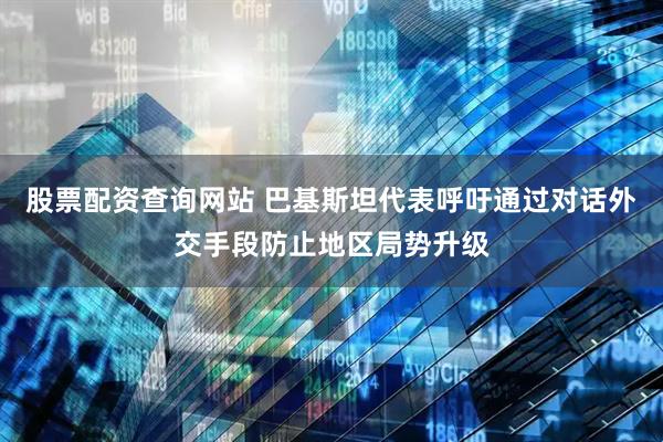 股票配资查询网站 巴基斯坦代表呼吁通过对话外交手段防止地区局势升级