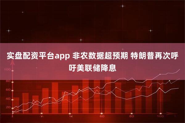 实盘配资平台app 非农数据超预期 特朗普再次呼吁美联储降息