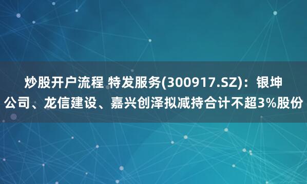 炒股开户流程 特发服务(300917.SZ)：银坤公司、龙信建设、嘉兴创泽拟减持合计不超3%股份