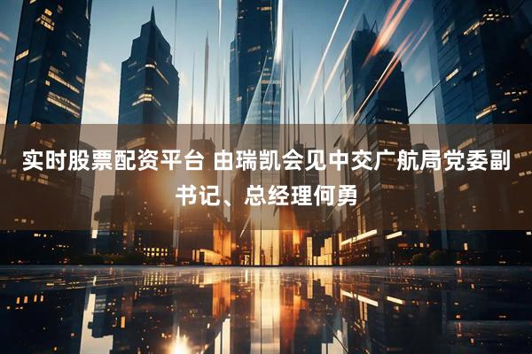 实时股票配资平台 由瑞凯会见中交广航局党委副书记、总经理何勇