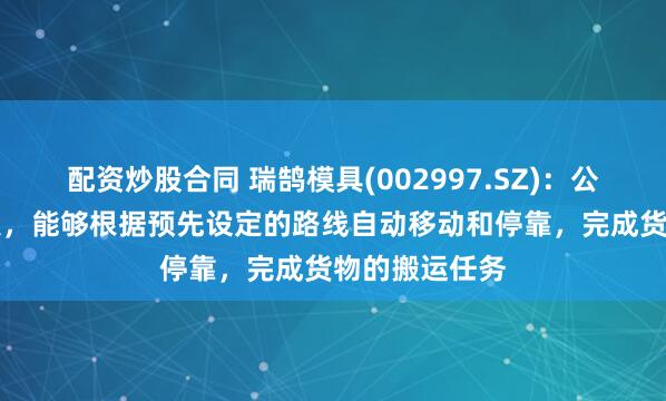 配资炒股合同 瑞鹄模具(002997.SZ)：公司AGV机器人，能够根据预先设定的路线自动移动和停靠，完成货物的搬运任务