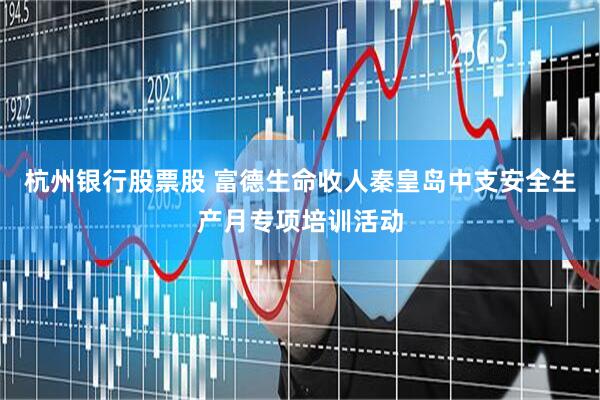 杭州银行股票股 富德生命收人秦皇岛中支安全生产月专项培训活动