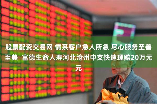 股票配资交易网 情系客户急人所急 尽心服务至善至美  富德生命人寿河北沧州中支快速理赔20万元