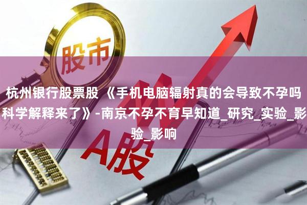 杭州银行股票股 《手机电脑辐射真的会导致不孕吗？科学解释来了》-南京不孕不育早知道_研究_实验_影响