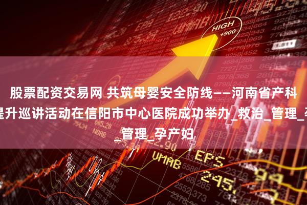股票配资交易网 共筑母婴安全防线——河南省产科能力提升巡讲活动在信阳市中心医院成功举办_救治_管理_孕产妇