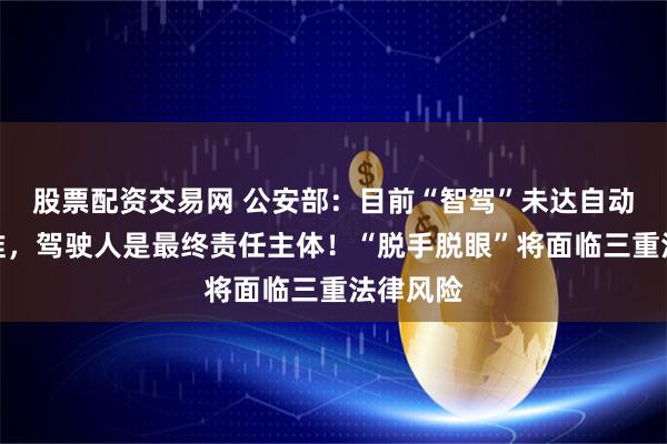 股票配资交易网 公安部：目前“智驾”未达自动驾驶标准，驾驶人是最终责任主体！“脱手脱眼”将面临三重法律风险