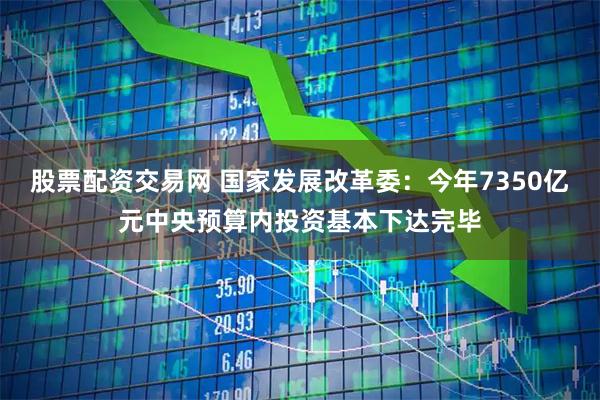 股票配资交易网 国家发展改革委：今年7350亿元中央预算内投资基本下达完毕