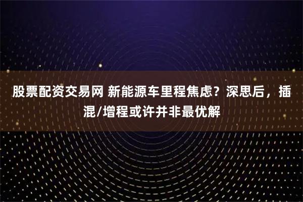 股票配资交易网 新能源车里程焦虑？深思后，插混/增程或许并非最优解