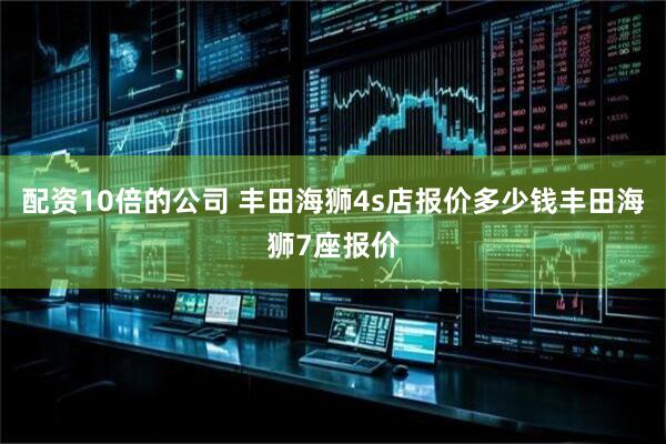 配资10倍的公司 丰田海狮4s店报价多少钱丰田海狮7座报价