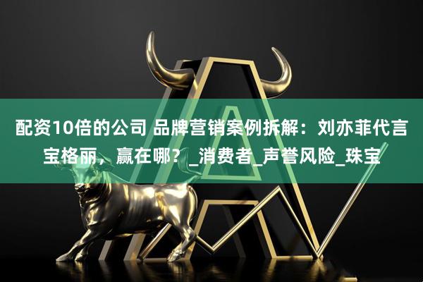 配资10倍的公司 品牌营销案例拆解：刘亦菲代言宝格丽，赢在哪？_消费者_声誉风险_珠宝