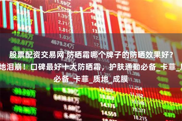 股票配资交易网 防晒霜哪个牌子的防晒效果好？打工人原地泪崩！口碑最好十大防晒霜，护肤通勤必备_卡菲_质地_成膜