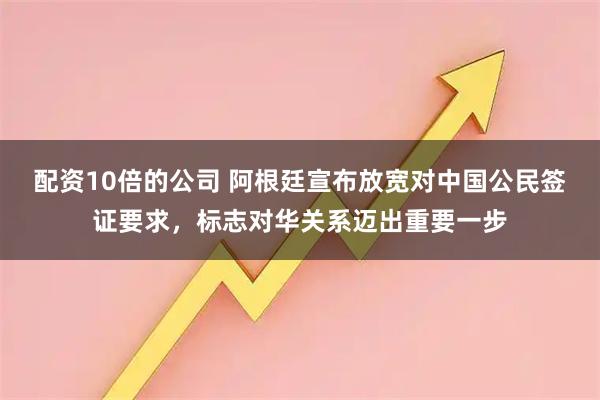 配资10倍的公司 阿根廷宣布放宽对中国公民签证要求，标志对华关系迈出重要一步