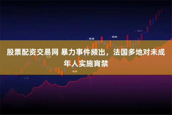 股票配资交易网 暴力事件频出，法国多地对未成年人实施宵禁