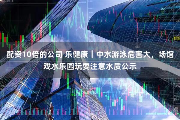 配资10倍的公司 乐健康｜中水游泳危害大，场馆戏水乐园玩耍注意水质公示