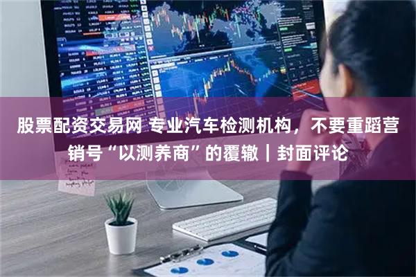 股票配资交易网 专业汽车检测机构，不要重蹈营销号“以测养商”的覆辙｜封面评论