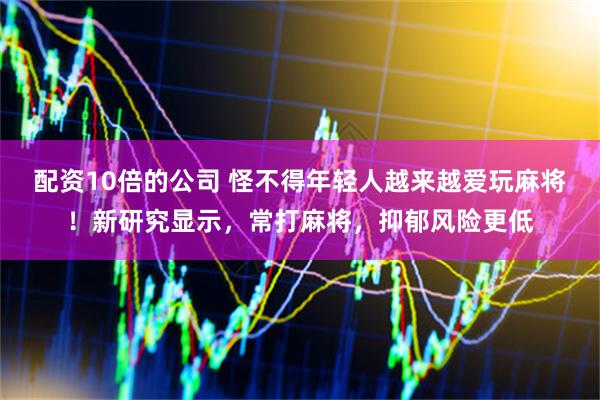 配资10倍的公司 怪不得年轻人越来越爱玩麻将！新研究显示，常打麻将，抑郁风险更低