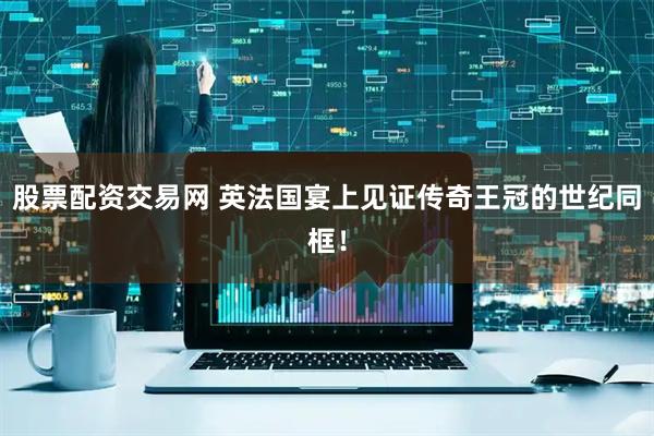 股票配资交易网 英法国宴上见证传奇王冠的世纪同框！