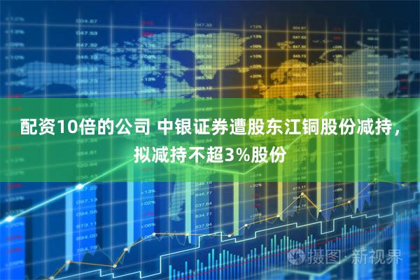 配资10倍的公司 中银证券遭股东江铜股份减持，拟减持不超3%股份