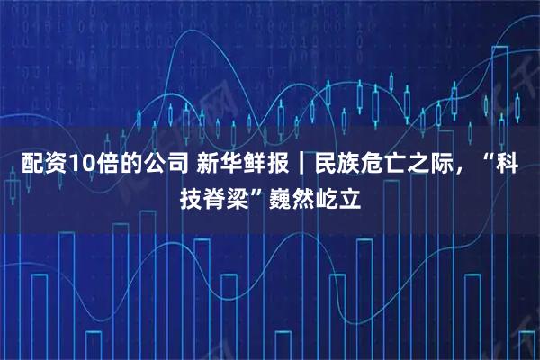 配资10倍的公司 新华鲜报｜民族危亡之际，“科技脊梁”巍然屹立