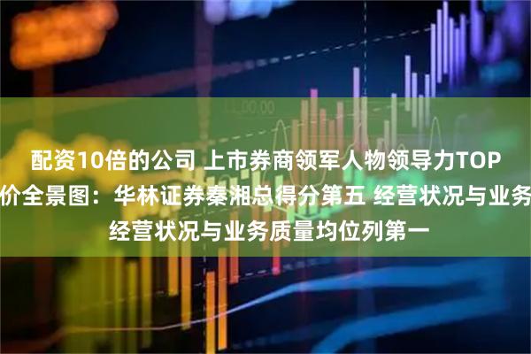 配资10倍的公司 上市券商领军人物领导力TOP榜丨行业数据评价全景图：华林证券秦湘总得分第五 经营状况与业务质量均位列第一