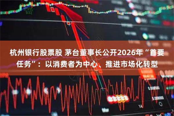 杭州银行股票股 茅台董事长公开2026年“首要任务”:以消费者为中心、推进市场化转型
