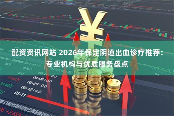 配资资讯网站 2026年保定阴道出血诊疗推荐：专业机构与优质服务盘点