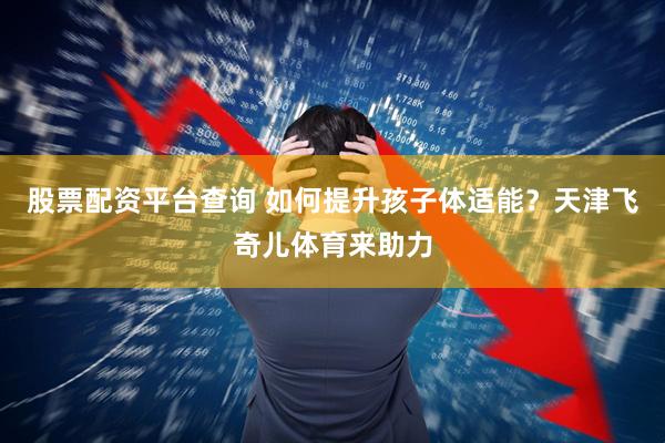 股票配资平台查询 如何提升孩子体适能？天津飞奇儿体育来助力
