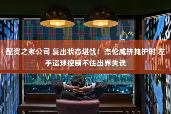 配资之家公司 复出状态堪忧！杰伦威挤掩护时 左手运球控制不住出界失误