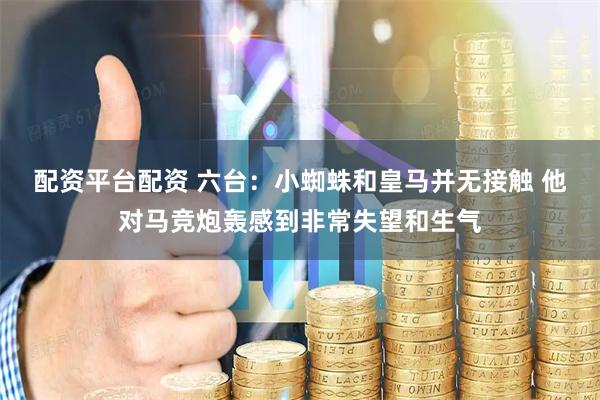 配资平台配资 六台:小蜘蛛和皇马并无接触 他对马竞炮轰感到非常失望和生气