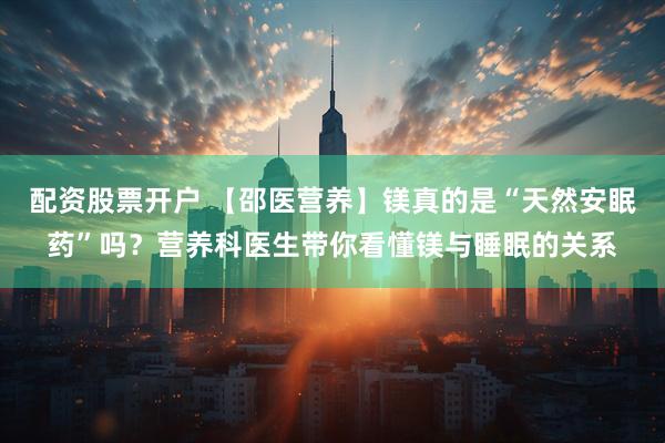 配资股票开户 【邵医营养】镁真的是“天然安眠药”吗？营养科医生带你看懂镁与睡眠的关系