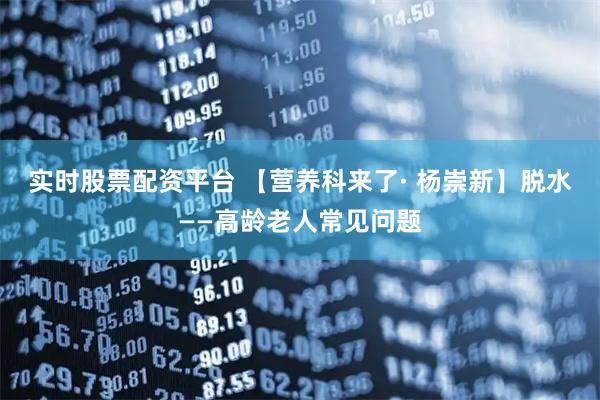 实时股票配资平台 【营养科来了· 杨崇新】脱水——高龄老人常见问题