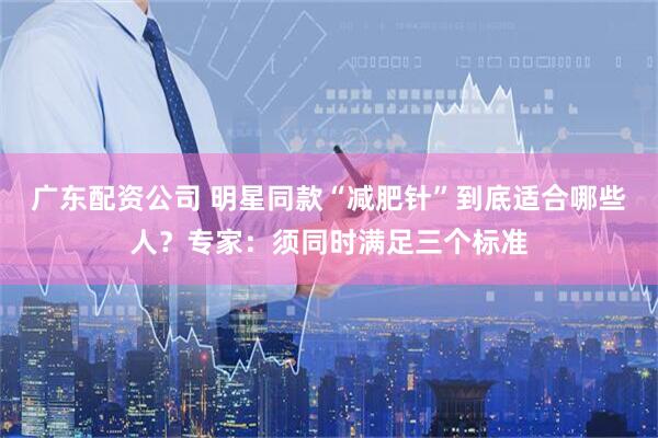 广东配资公司 明星同款“减肥针”到底适合哪些人？专家：须同时满足三个标准