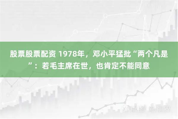 股票股票配资 1978年，邓小平猛批“两个凡是”：若毛主席在世，也肯定不能同意