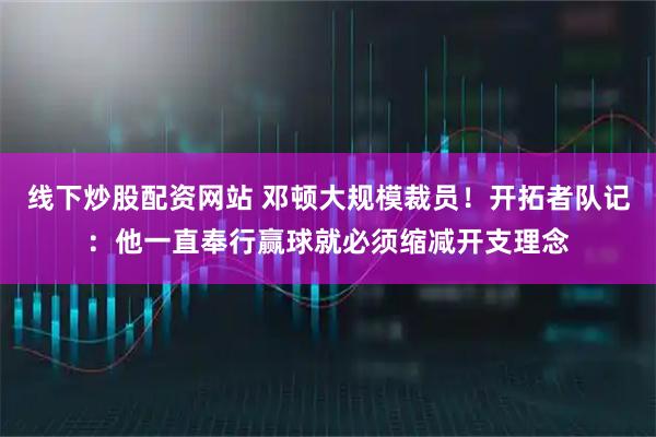 线下炒股配资网站 邓顿大规模裁员！开拓者队记：他一直奉行赢球就必须缩减开支理念