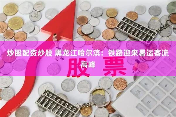 炒股配资炒股 黑龙江哈尔滨：铁路迎来暑运客流高峰
