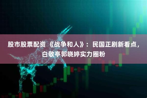 股市股票配资 《战争和人》：民国正剧新看点，白敬亭郭晓婷实力圈粉