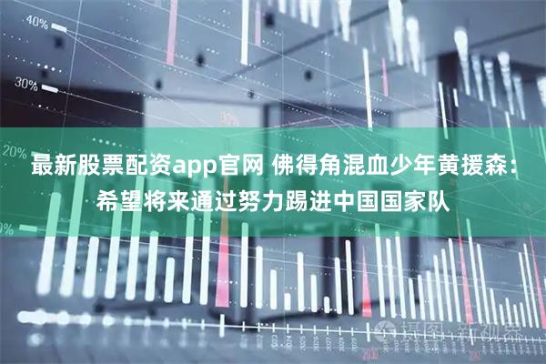 最新股票配资app官网 佛得角混血少年黄援森：希望将来通过努力踢进中国国家队