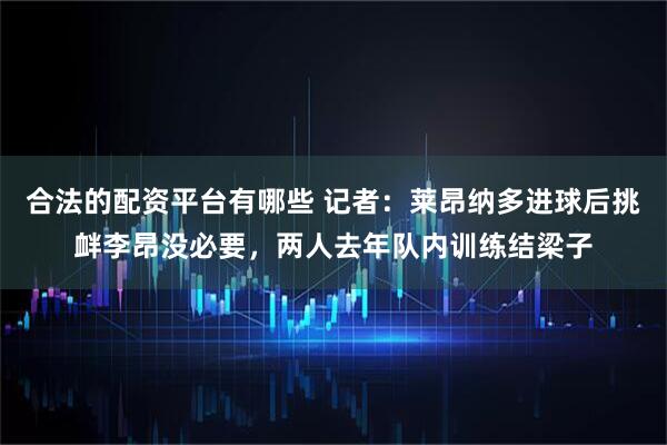 合法的配资平台有哪些 记者：莱昂纳多进球后挑衅李昂没必要，两人去年队内训练结梁子