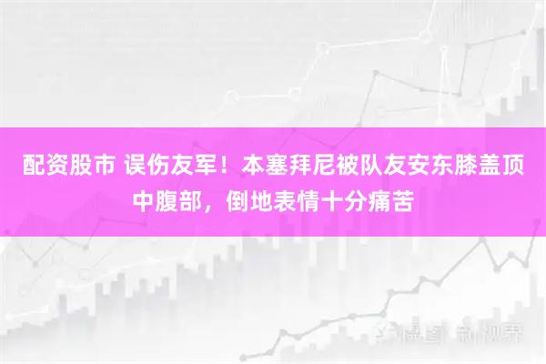配资股市 误伤友军！本塞拜尼被队友安东膝盖顶中腹部，倒地表情十分痛苦