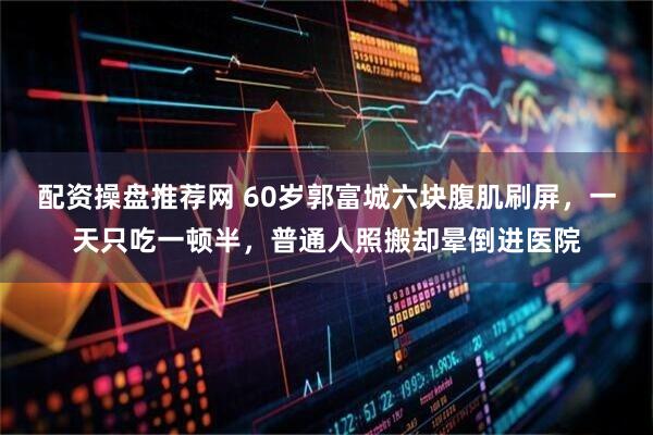 配资操盘推荐网 60岁郭富城六块腹肌刷屏，一天只吃一顿半，普通人照搬却晕倒进医院