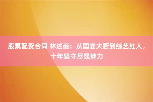 股票配资合同 林述巍：从国宴大厨到综艺红人，十年坚守尽显魅力
