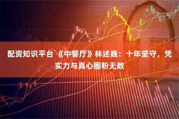 配资知识平台 《中餐厅》林述巍：十年坚守，凭实力与真心圈粉无数