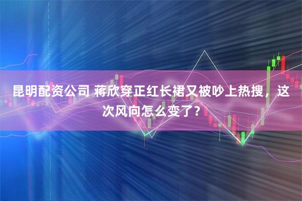 昆明配资公司 蒋欣穿正红长裙又被吵上热搜，这次风向怎么变了？