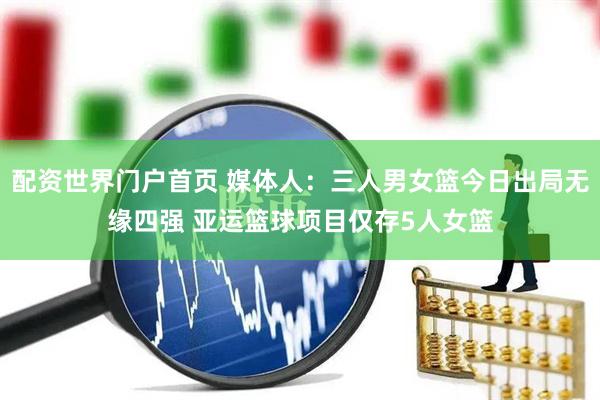 配资世界门户首页 媒体人：三人男女篮今日出局无缘四强 亚运篮球项目仅存5人女篮